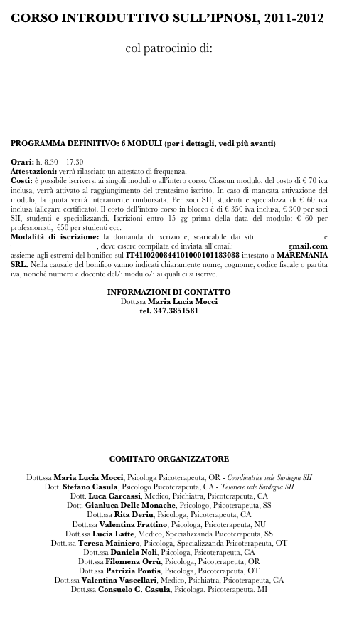 CORSO INTRODUTTIVO SULL’IPNOSI, 2011-2012

col patrocinio di:






PROGRAMMA DEFINITIVO: 6 MODULI (per i dettagli, vedi più avanti)

Orari: h. 8.30 – 17.30
Attestazioni: verrà rilasciato un attestato di frequenza.
Costi: è possibile iscriversi ai singoli moduli o all’intero corso. Ciascun modulo, del costo di € 70 iva inclusa, verrà attivato al raggiungimento del trentesimo iscritto. In caso di mancata attivazione del modulo, la quota verrà interamente rimborsata. Per soci SII, studenti e specializzandi € 60 iva inclusa (allegare certificato). Il costo dell’intero corso in blocco è di € 350 iva inclusa, € 300 per soci SII, studenti e specializzandi. Iscrizioni entro 15 gg prima della data del modulo: € 60 per professionisti,  €50 per studenti ecc.
Modalità di iscrizione: la domanda di iscrizione, scaricabile dai siti www.hypnosis.it e www.ipnosisardegna.it, deve essere compilata ed inviata all’email: sii.sardegna@gmail.com assieme agli estremi del bonifico sul IT41I0200844101000101183088 intestato a MAREMANIA SRL. Nella causale del bonifico vanno indicati chiaramente nome, cognome, codice fiscale o partita iva, nonché numero e docente del/i modulo/i ai quali ci si iscrive.

INFORMAZIONI DI CONTATTO
Dott.ssa Maria Lucia Mocci
tel. 347.3851581  
sii.sardegna@gmail.com














COMITATO ORGANIZZATORE

Dott.ssa Maria Lucia Mocci, Psicologa Psicoterapeuta, OR - Coordinatrice sede Sardegna SII
Dott. Stefano Casula, Psicologo Psicoterapeuta, CA - Tesoriere sede Sardegna SII
Dott. Luca Carcassi, Medico, Psichiatra, Psicoterapeuta, CA
Dott. Gianluca Delle Monache, Psicologo, Psicoterapeuta, SS 
Dott.ssa Rita Deriu, Psicologa, Psicoterapeuta, CA
Dott.ssa Valentina Frattino, Psicologa, Psicoterapeuta, NU
Dott.ssa Lucia Latte, Medico, Specializzanda Psicoterapeuta, SS
Dott.ssa Teresa Mainiero, Psicologa, Specializzanda Psicoterapeuta, OT
Dott.ssa Daniela Noli, Psicologa, Psicoterapeuta, CA
Dott.ssa Filomena Orrù, Psicologa, Psicoterapeuta, OR
Dott.ssa Patrizia Pontis, Psicologa, Psicoterapeuta, OT
Dott.ssa Valentina Vascellari, Medico, Psichiatra, Psicoterapeuta, CA 
Dott.ssa Consuelo C. Casula, Psicologa, Psicoterapeuta, MI

